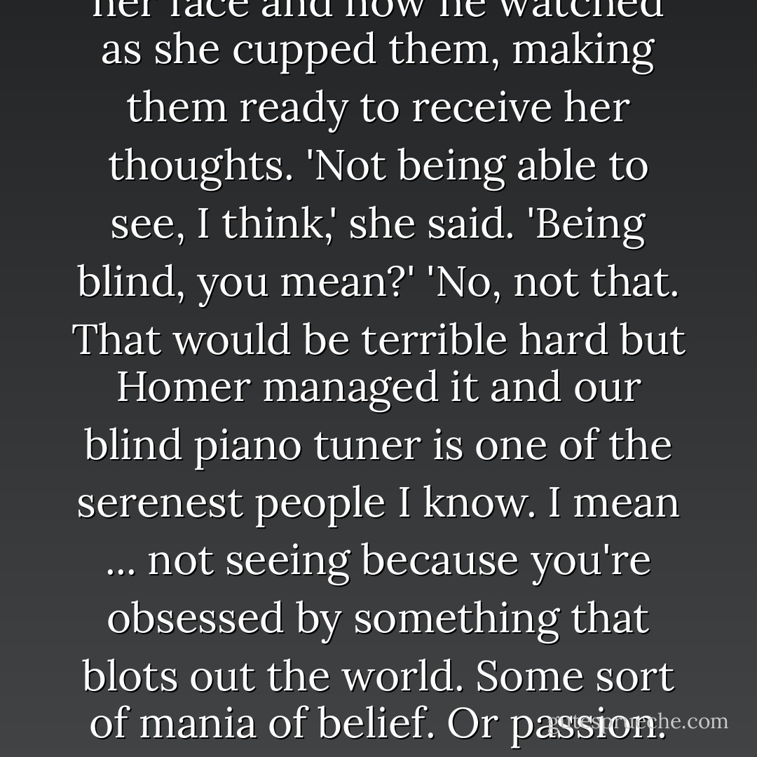 What are you afraid of then?'<br />She pondered. He had already noticed that it was her hands which indicated what she was thinking of quite as much as her face and now he watched as she cupped them, making them ready to receive her thoughts.<br />'Not being able to see, I think,' she said.<br />'Being blind, you mean?'<br />'No, not that. That would be terrible hard but Homer managed it and our blind piano tuner is one of the serenest people I know. I mean ... not seeing because you're obsessed by something that blots out the world. Some sort of mania of belief. Or passion. That awful kind of love that makes leaves and birds and cherry blossom invisible because it's not the face on some man. - Eva Ibbotson