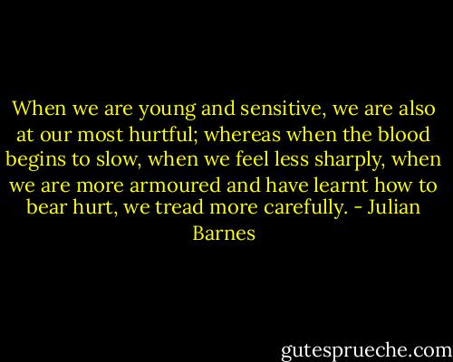 When we are young and sensitive, we are also at our most hurtful; whereas when the blood begins to slow, when we feel less sharply, when we are more armoured and have learnt how to bear hurt, we tread more carefully. - Julian Barnes