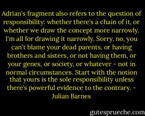 Adrian's fragment also refers to the question of responsibility: whether there's a chain of it, or whether we draw the concept more narrowly. I'm all for drawing it narrowly. Sorry, no, you can't blame your dead parents, or having brothers and sisters, or not having them, or your genes, or society, or whatever - not in normal circumstances. Start with the notion that yours is the sole responsibility unless there's powerful evidence to the contrary. - Julian Barnes