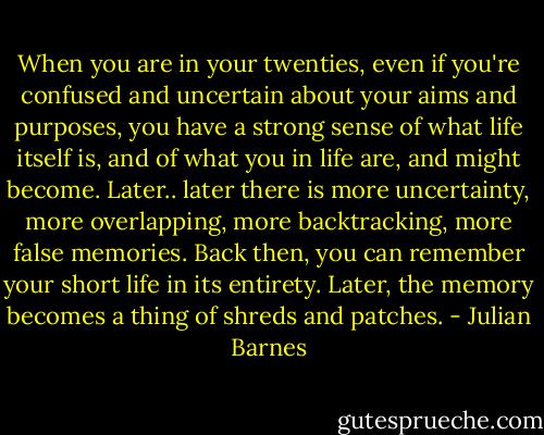 When you are in your twenties, even if you're confused and uncertain about your aims and purposes, you have a strong sense of what life itself is, and of what you in life are, and might become. Later.. later there is more uncertainty, more overlapping, more backtracking, more false memories. Back then, you can remember your short life in its entirety. Later, the memory becomes a thing of shreds and patches. - Julian Barnes