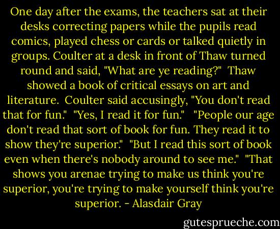 One day after the exams, the teachers sat at their desks correcting papers while the pupils read comics, played chess or cards or talked quietly in groups. Coulter at a desk in front of Thaw turned round and said, "What are ye reading?"<br /><br />Thaw showed a book of critical essays on art and literature.<br /><br />Coulter said accusingly, "You don't read that for fun."<br /><br />"Yes, I read it for fun." <br /><br />"People our age don't read that sort of book for fun. They read it to show they're superior."<br /><br />"But I read this sort of book even when there's nobody around to see me."<br /><br />"That shows you arenae trying to make us think you're superior, you're trying to make yourself think you're superior. - Alasdair Gray