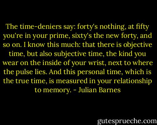 The time-deniers say: forty's nothing, at fifty you're in your prime, sixty's the new forty, and so on. I know this much: that there is objective time, but also subjective time, the kind you wear on the inside of your wrist, next to where the pulse lies. And this personal time, which is the true time, is measured in your relationship to memory. - Julian Barnes