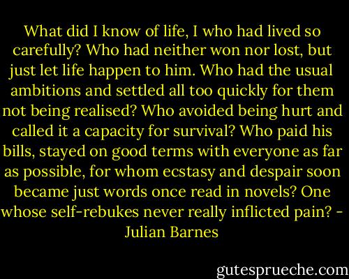 What did I know of life, I who had lived so carefully? Who had neither won nor lost, but just let life happen to him. Who had the usual ambitions and settled all too quickly for them not being realised? Who avoided being hurt and called it a capacity for survival? Who paid his bills, stayed on good terms with everyone as far as possible, for whom ecstasy and despair soon became just words once read in novels? One whose self-rebukes never really inflicted pain? - Julian Barnes