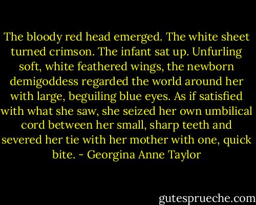 The bloody red head emerged.<br />The white sheet turned crimson.<br />The infant sat up.<br />Unfurling soft, white feathered wings, the newborn demigoddess regarded the world around her with large, beguiling blue eyes. As if satisfied with what she saw, she seized her own umbilical cord between her small, sharp teeth and severed her tie with her mother with one, quick bite. - Georgina Anne Taylor