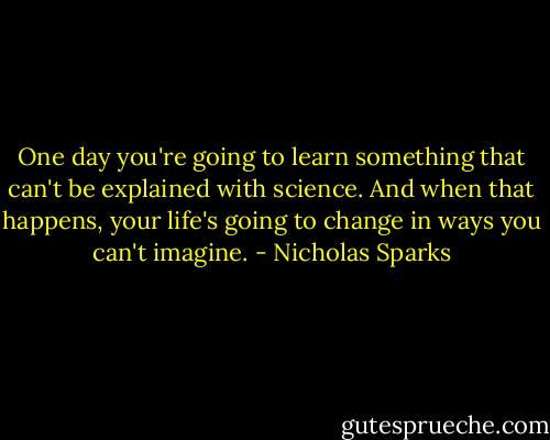 One day you're going to learn something that can't be explained with science. And when that happens, your life's going to change in ways you can't imagine. - Nicholas Sparks