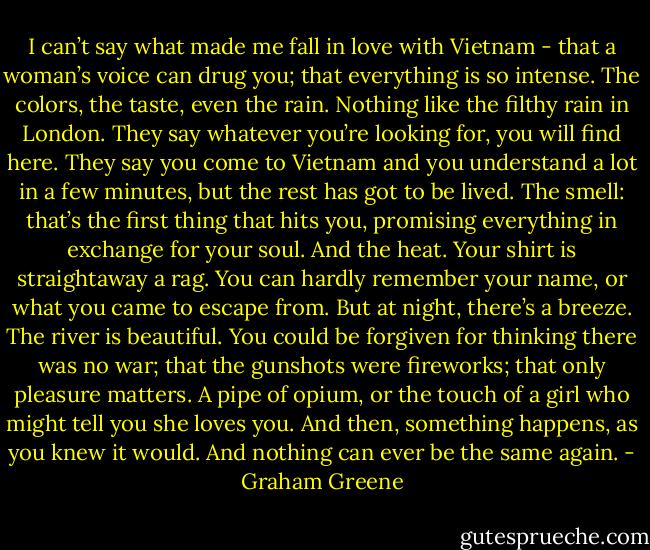 I can’t say what made me fall in love with Vietnam - that a woman’s voice can drug you; that everything is so intense. The colors, the taste, even the rain. Nothing like the filthy rain in London. They say whatever you’re looking for, you will find here. They say you come to Vietnam and you understand a lot in a few minutes, but the rest has got to be lived. The smell: that’s the first thing that hits you, promising everything in exchange for your soul. And the heat. Your shirt is straightaway a rag. You can hardly remember your name, or what you came to escape from. But at night, there’s a breeze. The river is beautiful. You could be forgiven for thinking there was no war; that the gunshots were fireworks; that only pleasure matters. A pipe of opium, or the touch of a girl who might tell you she loves you. And then, something happens, as you knew it would. And nothing can ever be the same again. - Graham Greene
