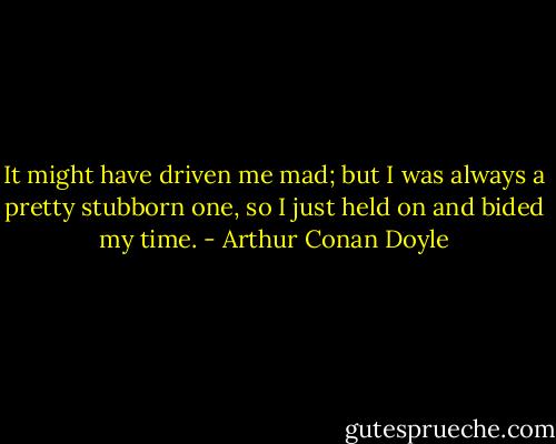 It might have driven me mad; but I was always a pretty stubborn one, so I just held on and bided my time. - Arthur Conan Doyle