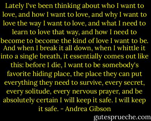 Lately I've been thinking about who I want to love, and how I want to love, and why I want to love the way I want to love, and what I need to learn to love that way, and how I need to become to become the kind of love I want to be. And when I break it all down, when I whittle it into a single breath, it essentially comes out like this: before I die, I want to be somebody's favorite hiding place, the place they can put everything they need to survive, every secret, every solitude, every nervous prayer, and be absolutely certain I will keep it safe. I will keep it safe. - Andrea Gibson