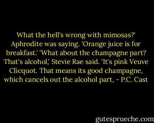 What the hell's wrong with mimosas?' Aphrodite was saying. 'Orange juice is for breakfast.'<br />'What about the champagne part? That's alcohol,' Stevie Rae said.<br />'It's pink Veuve Clicquot. That means its good champagne, which cancels out the alcohol part, - P.C. Cast