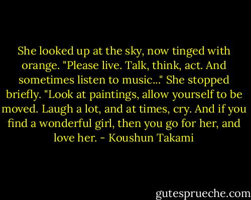 She looked up at the sky, now tinged with orange. "Please live. Talk, think, act. And sometimes listen to music..." She stopped briefly. "Look at paintings, allow yourself to be moved. Laugh a lot, and at times, cry. And if you find a wonderful girl, then you go for her, and love her. - Koushun Takami