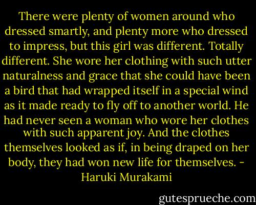 There were plenty of women around who dressed smartly, and plenty more who dressed to impress, but this girl was different. Totally different. She wore her clothing with such utter naturalness and grace that she could have been a bird that had wrapped itself in a special wind as it made ready to fly off to another world. He had never seen a woman who wore her clothes with such apparent joy. And the clothes themselves looked as if, in being draped on her body, they had won new life for themselves. - Haruki Murakami