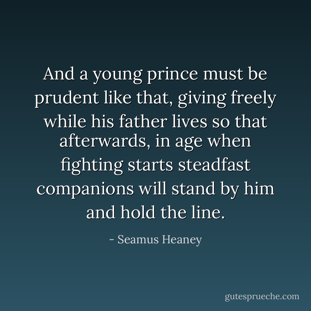 And a young prince must be prudent like that,<br />giving freely while his father lives<br />so that afterwards, in age when fighting starts<br />steadfast companions will stand by him<br />and hold the line. - Seamus Heaney
