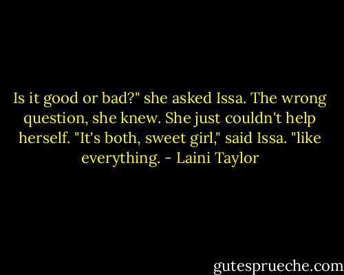 Is it good or bad?" she asked Issa. The wrong question, she knew. She just couldn't help herself.<br />"It's both, sweet girl," said Issa. "like everything. - Laini Taylor