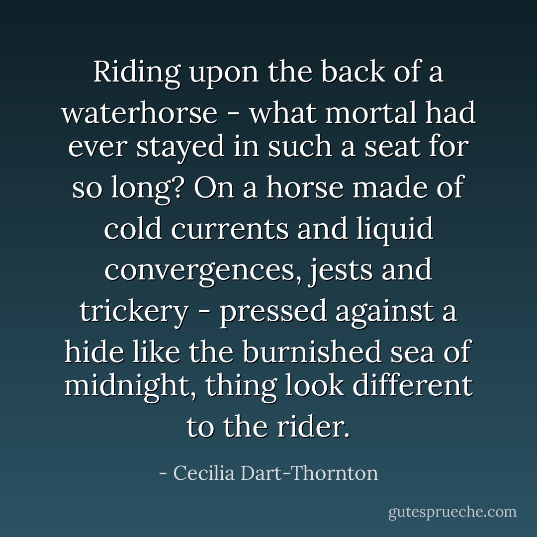 Riding upon the back of a waterhorse - what mortal had ever stayed in such a seat for so long? On a horse made of cold currents and liquid convergences, jests and trickery - pressed against a hide like the burnished sea of midnight, thing look different to the rider. - Cecilia Dart-Thornton