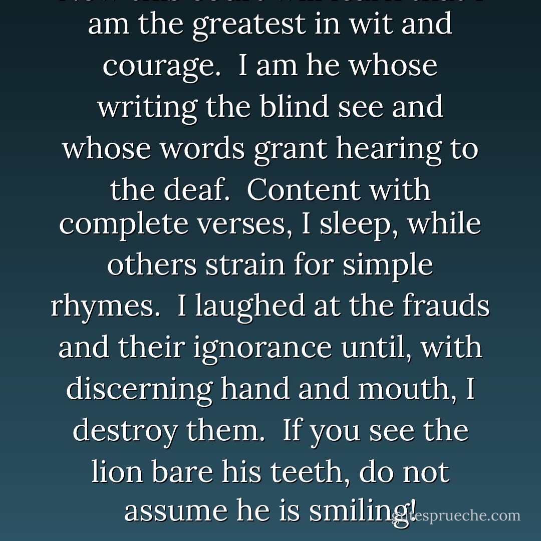 Now this court will learn<br />that I am the greatest in wit and courage.<br /><br />I am he whose writing the blind see<br />and whose words grant hearing to the deaf.<br /><br />Content with complete verses, I sleep,<br />while others strain for simple rhymes.<br /><br />I laughed at the frauds and their ignorance<br />until, with discerning hand and mouth, I destroy them.<br /><br />If you see the lion bare his teeth,<br />do not assume he is smiling! - أبو الطيب المتنبي