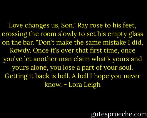 Love changes us, Son." Ray rose to his feet, crossing the room slowly to set his empty glass on the bar. "Don't make the same mistake I did, Rowdy. Once it's over that first time, once you've let another man claim what's yours and yours alone, you lose a part of your soul. Getting it back is hell. A hell I hope you never know. - Lora Leigh