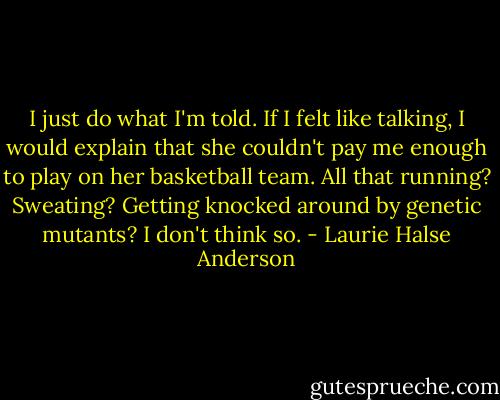 I just do what I'm told. If I felt like talking, I would explain that she couldn't pay me enough to play on her basketball team. All that running? Sweating? Getting knocked around by genetic mutants? I don't think so. - Laurie Halse Anderson