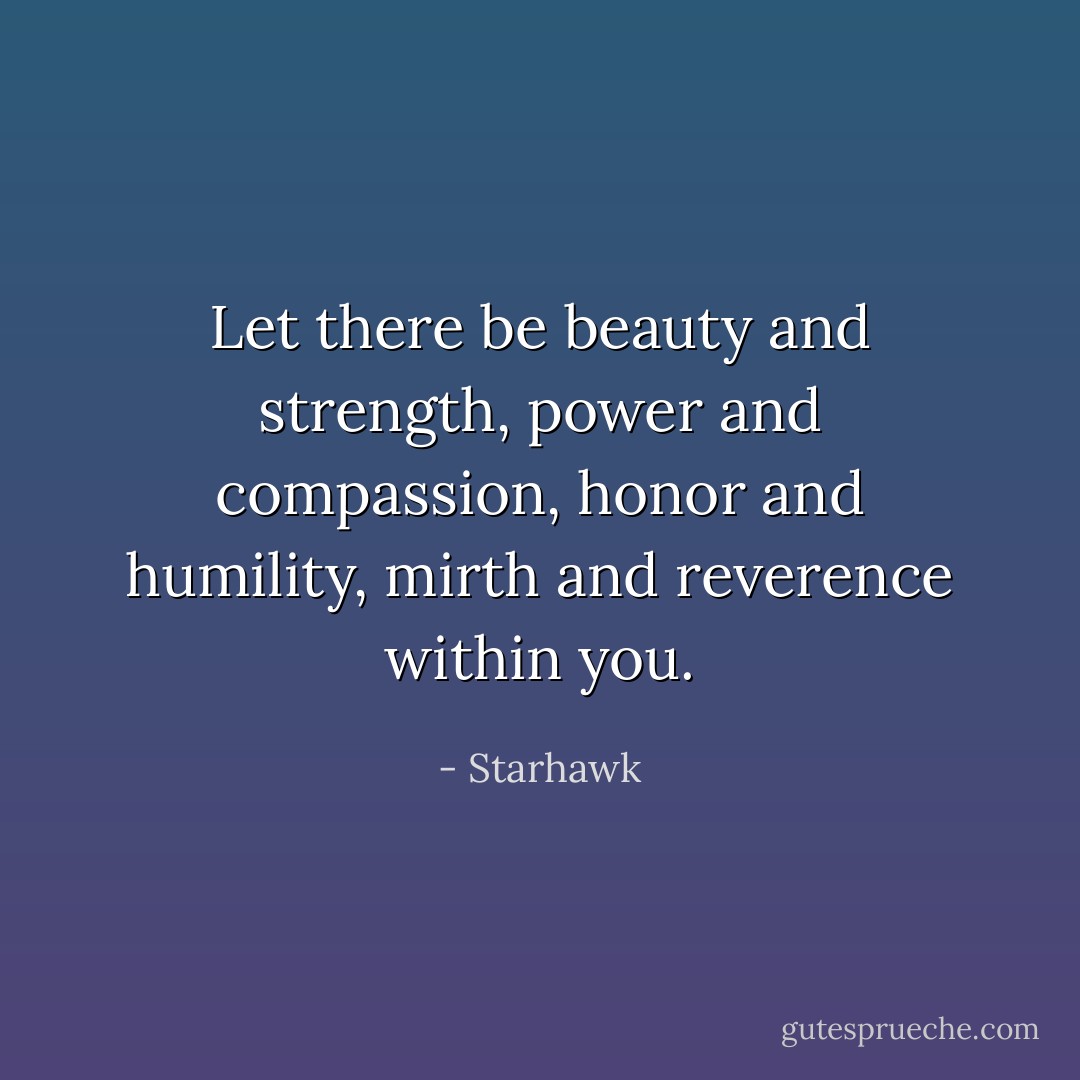 Let there be beauty and strength, power and compassion, honor and humility, mirth and reverence within you. - Starhawk