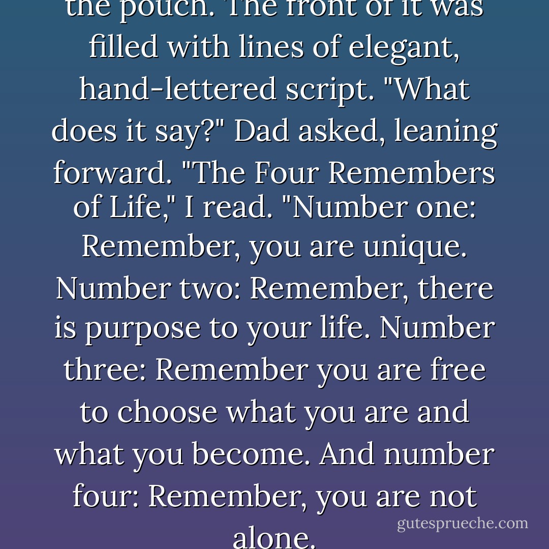I withdrew a small card from the pouch. The front of it was filled with lines of elegant, hand-lettered script. "What does it say?" Dad asked, leaning forward. "The Four Remembers of Life," I read. "Number one: Remember, you are unique. Number two: Remember, there is purpose to your life. Number three: Remember you are free to choose what you are and what you become. And number four: Remember, you are not alone. - Gerald N. Lund