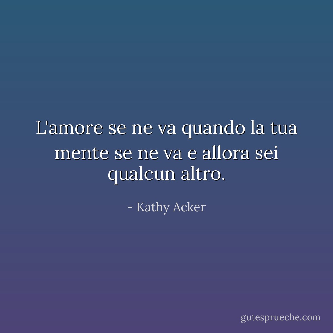 L'amore se ne va quando la tua mente se ne va e allora sei qualcun altro. - Kathy Acker