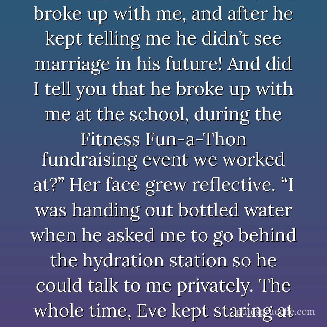 But there’s more. When I was on my way to the event today, Carolyn texted me and told me that Steve and Eve got married over break. Six months after he broke up with me, and after he kept telling me he didn’t see marriage in<br />his future! And did I tell you that he broke up with me at the school, during the Fitness Fun-a-Thon fundraising event<br />we worked at?” Her face grew reflective. “I was handing out bottled water when he asked me to go behind the hydration station so he could talk to me privately. The whole time, Eve kept staring at us from the finish line of the three-legged race.<br />She knew I was getting dumped before I did. - Linda Morris