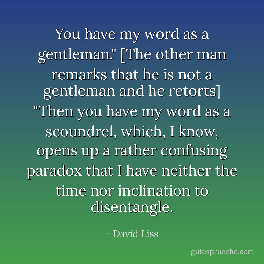 You have my word as a gentleman." [The other man remarks that he is not a gentleman and he retorts] "Then you have my word as a scoundrel, which, I know, opens up a rather confusing paradox that I have neither the time nor inclination to disentangle. - David Liss
