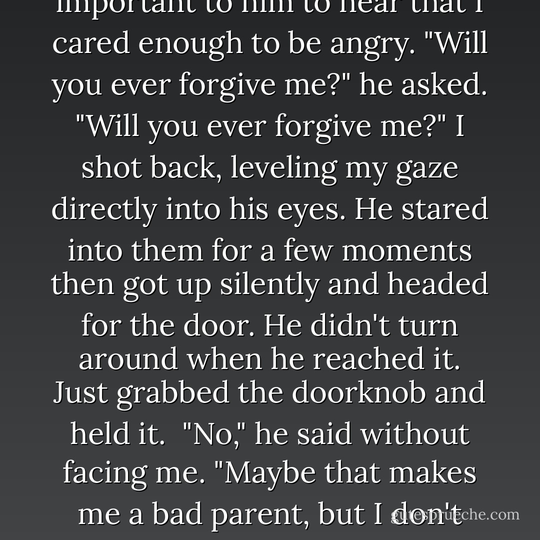 Because the truth was, and we both knew it, he'd gone long, long ago. I'd just made him stick around when he really wanted to be somewhere else. In his own weird way, he was another victim of the shooting, One of the ones who couldn't get away. <br />"Are you mad?" he asked, which I thought was a really strange question. <br />"Yes," I said. And I was. It's just that I wasn't so sure I was mad at him. But I don't think he needed to hear that part. I don't think he wanted to hear that part. I think it was important to him to hear that I cared enough to be angry.<br />"Will you ever forgive me?" he asked.<br />"Will you ever forgive me?" I shot back, leveling my gaze directly into his eyes.<br />He stared into them for a few moments then got up silently and headed for the door. He didn't turn around when he reached it. Just grabbed the doorknob and held it. <br />"No," he said without facing me. "Maybe that makes me a bad parent, but I don't know if I can. No matter what the police found, you were involved in that shooting, Valerie. You wrote those names on that list. You wrote my name on that list. You had a good life here. You might not have pulled the trigger, but you helped cause the tragedy."<br />He opened the door."I'm sorry. I really am." He stepped out into the hallway. "I'll leave my new address and phone number with your mother," he said before walking slowly out of my sight. - Jennifer  Brown