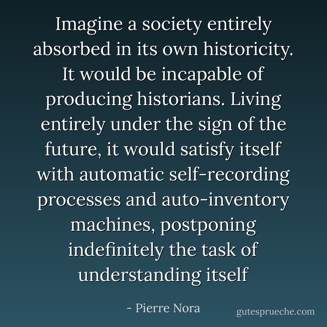 Imagine a society entirely absorbed in its own historicity. It would be incapable of producing historians. Living entirely under the sign of the future, it would satisfy itself with automatic self-recording processes and auto-inventory machines, postponing indefinitely the task of understanding itself - Pierre Nora