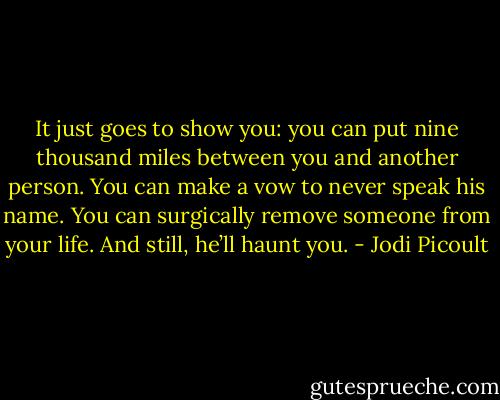 It just goes to show you: you can put nine thousand miles between you and another person. You can make a vow to never speak his name. You can surgically remove someone from your life. And still, he’ll haunt you. - Jodi Picoult
