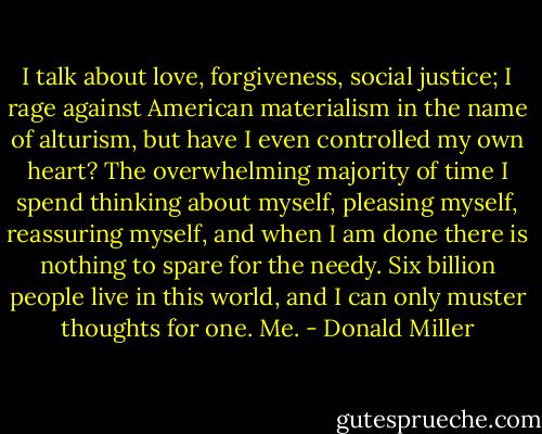 I talk about love, forgiveness, social justice; I rage against American materialism in the name of alturism, but have I even controlled my own heart? The overwhelming majority of time I spend thinking about myself, pleasing myself, reassuring myself, and when I am done there is nothing to spare for the needy. Six billion people live in this world, and I can only muster thoughts for one. Me. - Donald Miller