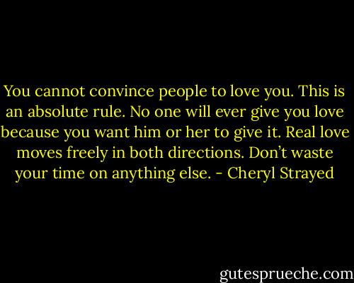 You cannot convince people to love you. This is an absolute rule. No one will ever give you love because you want him or her to give it. Real love moves freely in both directions. Don’t waste your time on anything else. - Cheryl Strayed