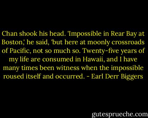 Chan shook his head. 'Impossible in Rear Bay at Boston,' he said, 'but here at moonly crossroads of Pacific, not so much so. Twenty-five years of my life are consumed in Hawaii, and I have many times been witness when the impossible roused itself and occurred. - Earl Derr Biggers