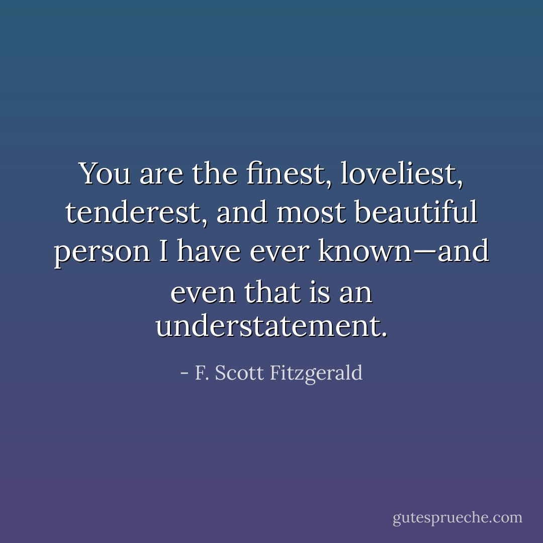 You are the finest, loveliest, tenderest, and most beautiful person I have ever known—and even that is an understatement. - F. Scott Fitzgerald