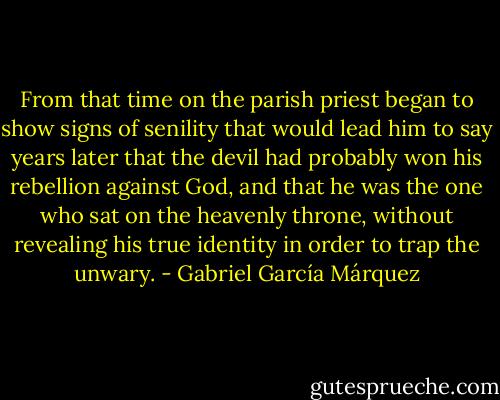 From that time on the parish priest began to show signs of senility that would lead him to say years later that the devil had probably won his rebellion against God, and that he was the one who sat on the heavenly throne, without revealing his true identity in order to trap the unwary. - Gabriel García Márquez