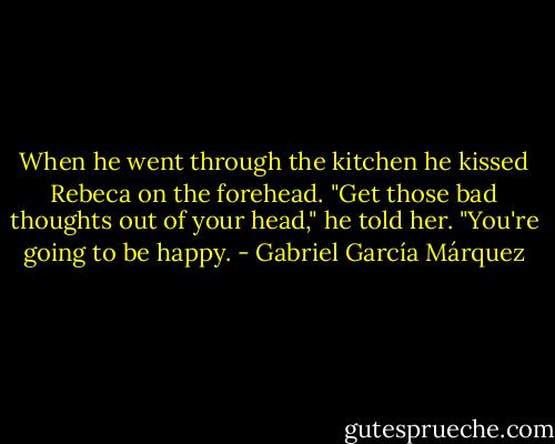 When he went through the kitchen he kissed Rebeca on the forehead.<br />"Get those bad thoughts out of your head," he told her. "You're going to be happy. - Gabriel García Márquez
