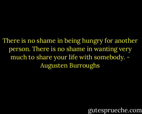 There is no shame in being hungry for another person. There is no shame in wanting very much to share your life with somebody. - Augusten Burroughs