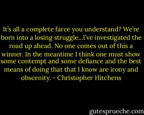 It’s all a complete farce you understand? We’re born into a losing struggle...I’ve investigated the road up ahead. No one comes out of this a winner. In the meantime I think one must show some contempt and some defiance and the best means of doing that that I know are irony and obscenity. - Christopher Hitchens