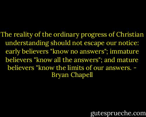 The reality of the ordinary progress of Christian understanding should not escape our notice: early believers "know no answers"; immature believers "know all the answers"; and mature believers "know the limits of our answers. - Bryan Chapell