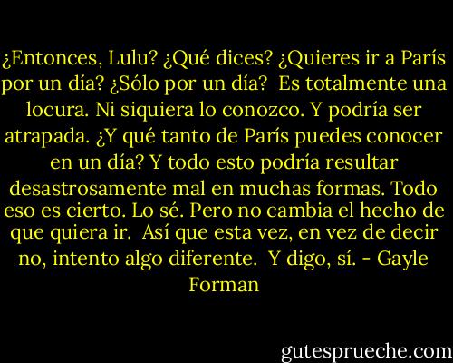 ¿Entonces, Lulu? ¿Qué dices? ¿Quieres ir a París por un día? ¿Sólo por un día?<br /><br />Es totalmente una locura. Ni siquiera lo conozco. Y podría ser atrapada. ¿Y qué tanto de París puedes conocer en un día? Y todo esto podría resultar desastrosamente mal en muchas formas. Todo eso es cierto. Lo sé. Pero no cambia el hecho de que quiera ir.<br /><br />Así que esta vez, en vez de decir no, intento algo diferente.<br /><br />Y digo, sí. - Gayle Forman