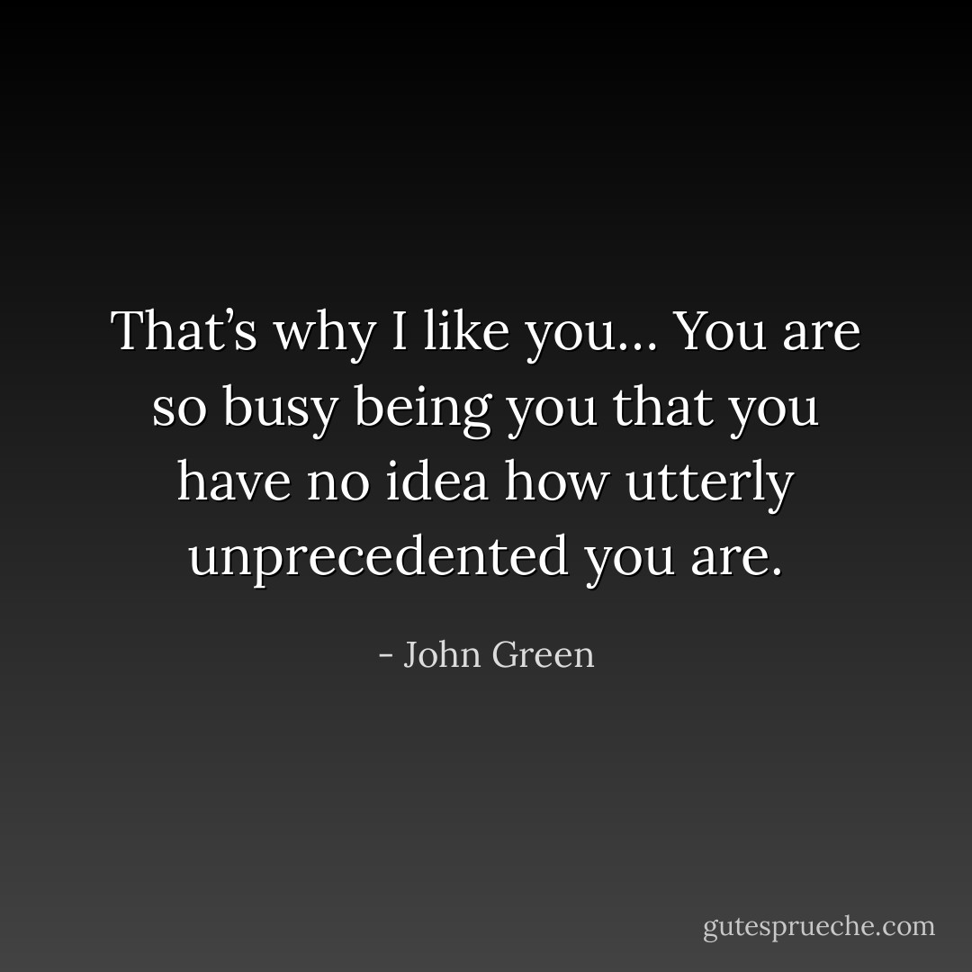 That’s why I like you… You are so busy being you that you have no idea how utterly unprecedented you are. - John Green