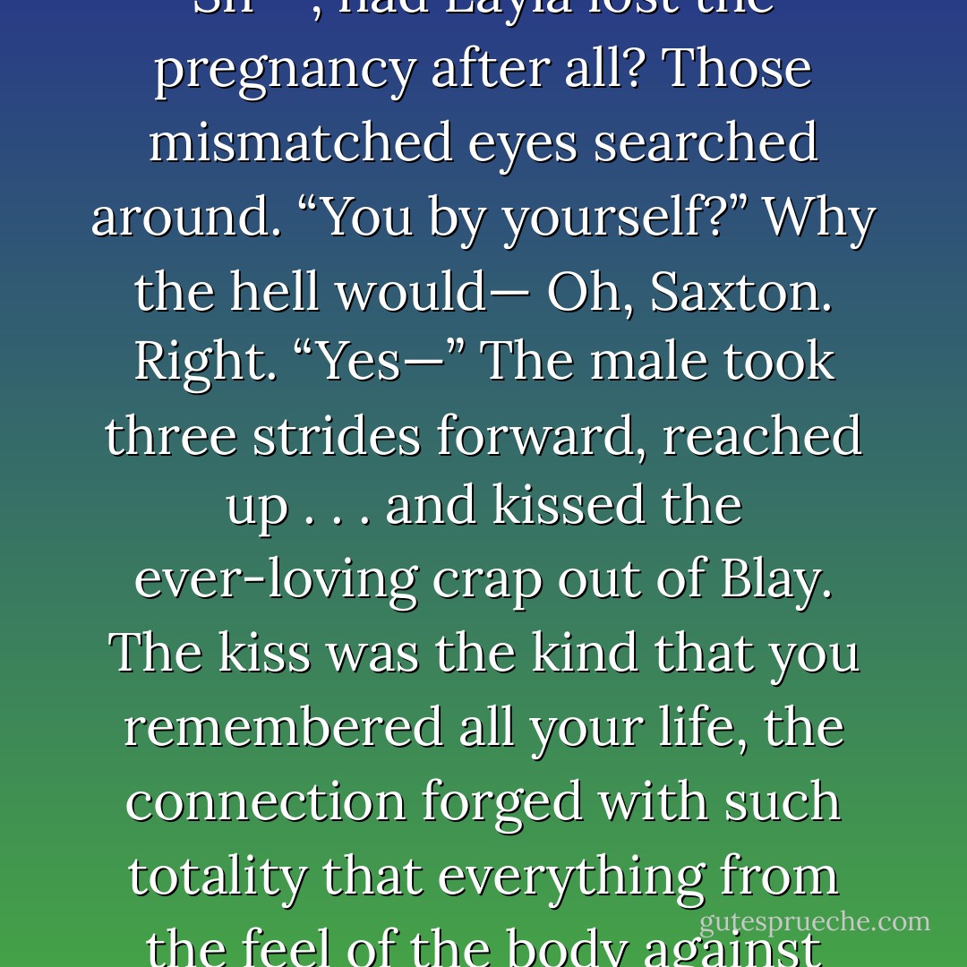 The door to Blay's room opened wide without a knock, a hello, a hey-are-you-decent.<br />Qhuinn stood in between the jambs, breathing hard, like he’d run down the hall of statues.<br />Sh**, had Layla lost the pregnancy after all?<br />Those mismatched eyes searched around. “You by yourself?”<br />Why the hell would— Oh, Saxton. Right. “Yes—”<br />The male took three strides forward, reached up . . . and kissed the ever-loving crap out of Blay.<br />The kiss was the kind that you remembered all your life, the connection forged with such totality that everything from the feel of the body against your own, to the warm slid of another’s lips on yours, to the power as well as the control, was etched into your mind...<br />Lover at Last, MS pg. 449 - J.R. Ward