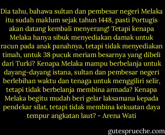Dia tahu, bahawa sultan dan pembesar negeri Melaka itu sudah maklum sejak tahun 1448, pasti Portugis akan datang kembali menyerang! Tetapi kenapa Melaka hanya sibuk menyediakan damak untuk racun pada anak panahnya, tetapi tidak menyediakan timah, untuk 38 pucuk meriam besarnya yang dibeli dari Turki? Kenapa Melaka mampu berbelanja untuk dayang-dayang istana, sultan dan pembesar negeri berlebihan waktu dan tenaga untuk menggiliri selir, tetapi tidak berbelanja membina armada? Kenapa Melaka begitu mudah beri gelar laksamana kepada pendekar silat, tetapi tidak membina kekuatan daya tempur angkatan laut? - Arena Wati
