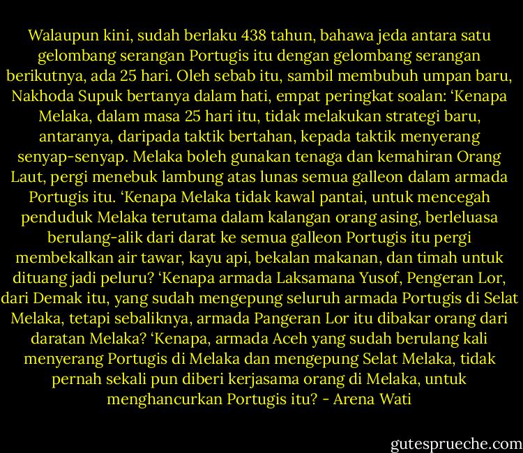 Walaupun kini, sudah berlaku 438 tahun, bahawa jeda antara satu gelombang serangan Portugis itu dengan gelombang serangan berikutnya, ada 25 hari. Oleh sebab itu, sambil membubuh umpan baru, Nakhoda Supuk bertanya dalam hati, empat peringkat soalan:<br />‘Kenapa Melaka, dalam masa 25 hari itu, tidak melakukan strategi baru, antaranya, daripada taktik bertahan, kepada taktik menyerang senyap-senyap. Melaka boleh gunakan tenaga dan kemahiran Orang Laut, pergi menebuk lambung atas lunas semua galleon dalam armada Portugis itu.<br />‘Kenapa Melaka tidak kawal pantai, untuk mencegah penduduk Melaka terutama dalam kalangan orang asing, berleluasa berulang-alik dari darat ke semua galleon Portugis itu pergi membekalkan air tawar, kayu api, bekalan makanan, dan timah untuk dituang jadi peluru?<br />‘Kenapa armada Laksamana Yusof, Pengeran Lor, dari Demak itu, yang sudah mengepung seluruh armada Portugis di Selat Melaka, tetapi sebaliknya, armada Pangeran Lor itu dibakar orang dari daratan Melaka?<br />‘Kenapa, armada Aceh yang sudah berulang kali menyerang Portugis di Melaka dan mengepung Selat Melaka, tidak pernah sekali pun diberi kerjasama orang di Melaka, untuk menghancurkan Portugis itu? - Arena Wati