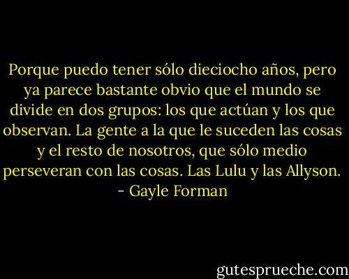 Porque puedo tener sólo dieciocho años, pero ya parece bastante obvio que el mundo se divide en dos grupos: los que actúan y los que observan. La gente a la que le suceden las cosas y el resto de nosotros, que sólo medio perseveran con las cosas. Las Lulu y las Allyson. - Gayle Forman