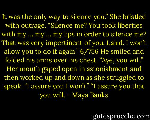 It was the only way to silence you.”<br />She bristled with outrage. “Silence<br />me? You took liberties with<br />my … my … my lips in order to silence<br />me? That was very impertinent of you,<br />Laird. I won’t allow you to do it again.”<br />6/756<br />He smiled and folded his arms over<br />his chest. “Aye, you will.”<br />Her mouth gaped open in astonishment<br />and then worked up and down as<br />she struggled to speak. “I assure you I<br />won’t.”<br />“I assure you that you will. - Maya Banks