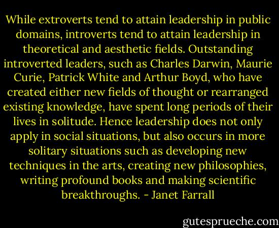 While extroverts tend to attain leadership in public domains, introverts tend to attain leadership in theoretical and aesthetic fields. Outstanding introverted leaders, such as Charles Darwin, Maurie Curie, Patrick White and Arthur Boyd, who have created either new fields of thought or rearranged existing knowledge, have spent long periods of their lives in solitude. Hence leadership does not only apply in social situations, but also occurs in more solitary situations such as developing new techniques in the arts, creating new philosophies, writing profound books and making scientific breakthroughs. - Janet Farrall