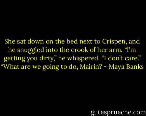 She sat down on the bed next to Crispen,<br />and he snuggled into the crook of her arm.<br />“I’m getting you dirty,” he whispered.<br />“I don’t care.”<br />“What are we going to do, Mairin? - Maya Banks