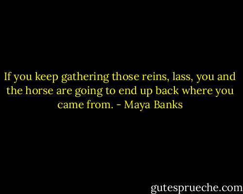 If you keep gathering those reins, lass,<br />you and the horse are going to end up back<br />where you came from. - Maya Banks