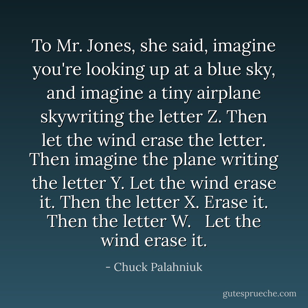 To Mr. Jones, she said, imagine you're looking up at a blue sky, and imagine a tiny airplane skywriting the letter Z. Then let the wind erase the letter. Then imagine the plane writing the letter Y. Let the wind erase it. Then the letter X. Erase it. Then the letter W. <br /><br />Let the wind erase it. - Chuck Palahniuk