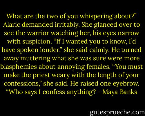 What are the two of you whispering<br />about?” Alaric demanded irritably.<br />She glanced over to see the warrior watching her, his eyes narrow with suspicion.<br />“If I wanted you to know, I’d have spoken louder,” she said calmly.<br />He turned away muttering what she was<br />sure were more blasphemies about annoying<br />females.<br />“You must make the priest weary with the<br />length of your confessions,” she said.<br />He raised one eyebrow. “Who says I confess anything? - Maya Banks